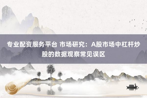 专业配资服务平台 市场研究：A股市场中杠杆炒股的数据观察常见误区