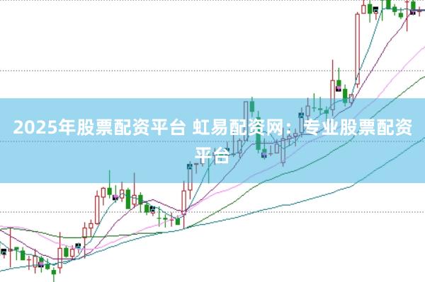 2025年股票配资平台 虹易配资网：专业股票配资平台